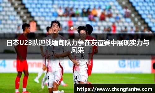 k1体育日本U23队迎战缅甸队力争在友谊赛中展现实力与风采